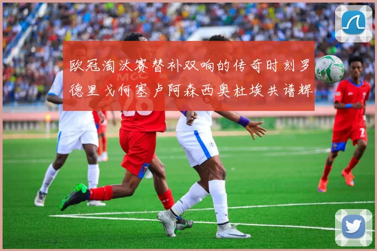 欧冠淘汰赛替补双响的传奇时刻罗德里戈何塞卢阿森西奥杜埃共谱辉煌