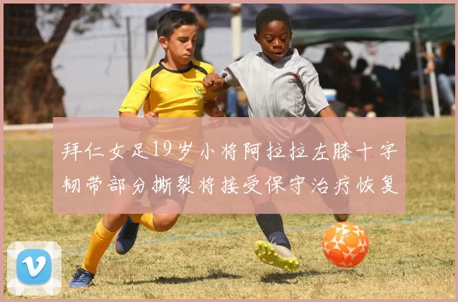 拜仁女足19岁小将阿拉拉左膝十字韧带部分撕裂将接受保守治疗恢复计划启动