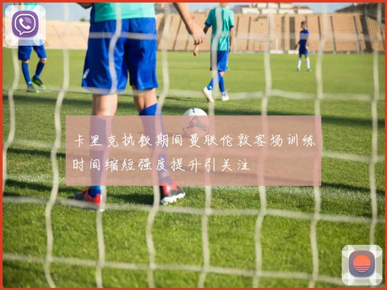 卡里克执教期间曼联伦敦客场训练时间缩短强度提升引关注