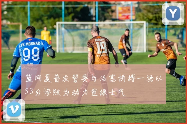 篮网夏普发誓要与活塞拼搏一场以53分惨败为动力重振士气
