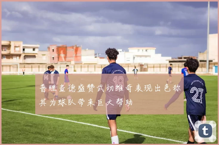 普理查德盛赞武切维奇表现出色称其为球队带来巨大帮助
